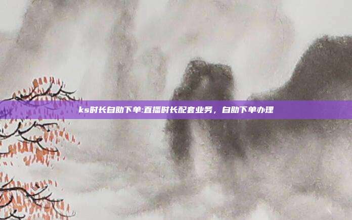 ks时长自助下单:直播时长配套业务，自助下单办理