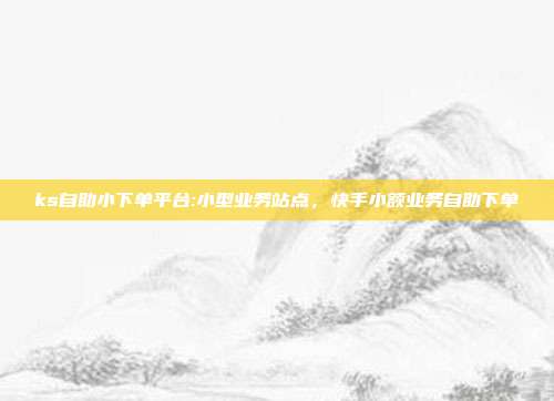 ks自助小下单平台:小型业务站点，快手小额业务自助下单