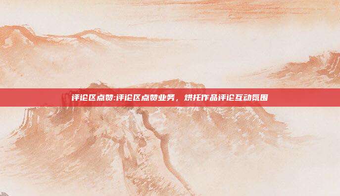 评论区点赞:评论区点赞业务,烘托作品评论互动氛围