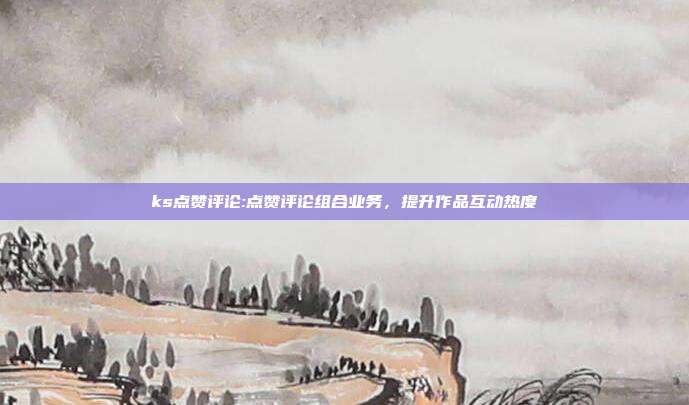 ks点赞评论:点赞评论组合业务，提升作品互动热度