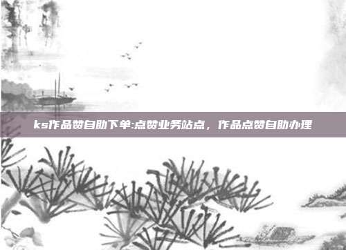 ks作品赞自助下单:点赞业务站点，作品点赞自助办理