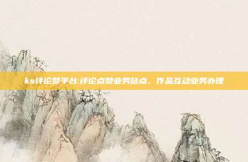 ks评论赞平台:评论点赞业务站点，作品互动业务办理