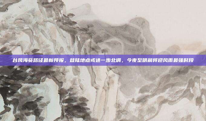 台风海葵路径最新预报,登陆地点或进一步北调,今夜至明晨将迎风雨最强时段