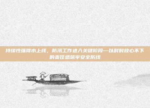 持续性强降水上线,防汛工作进入关键阶段—以时时放心不下的责任感筑牢安全防线