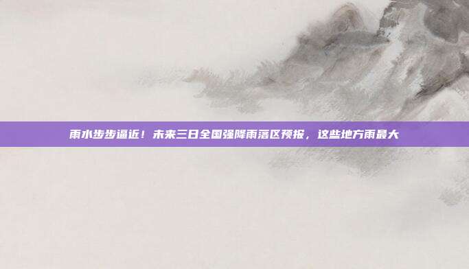 雨水步步逼近！未来三日全国强降雨落区预报，这些地方雨最大