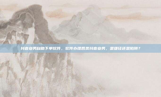 抖音业务自助下单软件,软件办理各类抖音业务,是捷径还是陷阱?