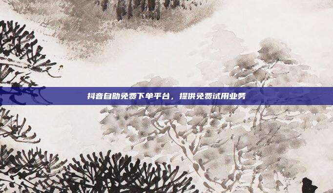 抖音自助免费下单平台，提供免费试用业务