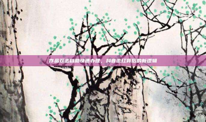 作品双击自助快速办理，抖音走红背后的新逻辑