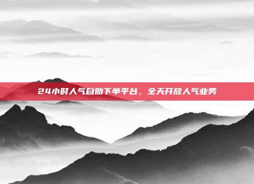 24小时人气自助下单平台，全天开放人气业务