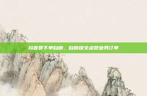 抖音赞下单自助，自助提交点赞业务订单