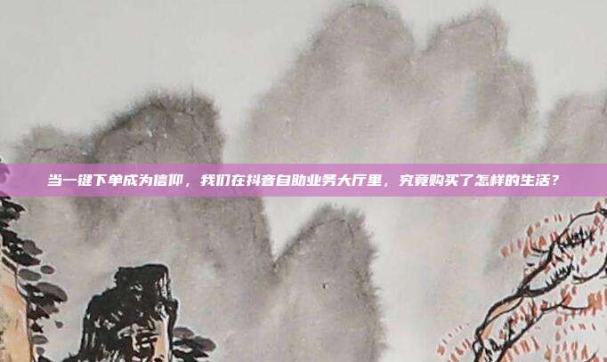 当一键下单成为信仰，我们在抖音自助业务大厅里，究竟购买了怎样的生活？