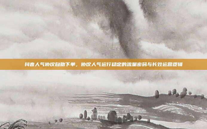 抖音人气协议自助下单，协议人气运行稳定的流量密码与长效运营逻辑