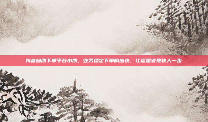抖音自助下单平台小凯,业务稳定下单响应快,让流量变现快人一步