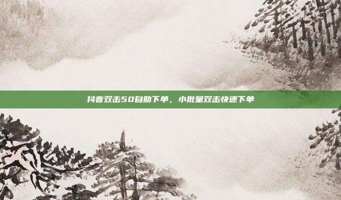 抖音双击50自助下单，小批量双击快速下单