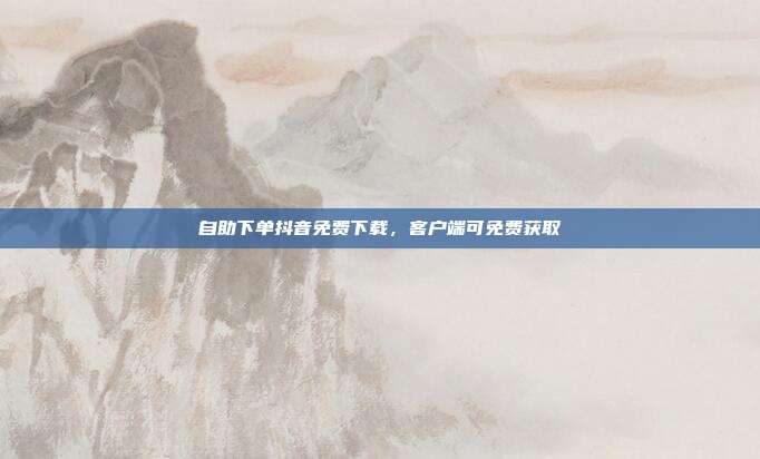 自助下单抖音免费下载，客户端可免费获取