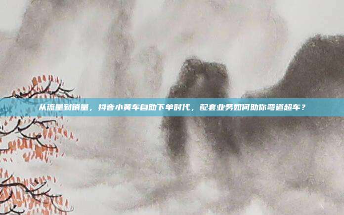 从流量到销量，抖音小黄车自助下单时代，配套业务如何助你弯道超车？