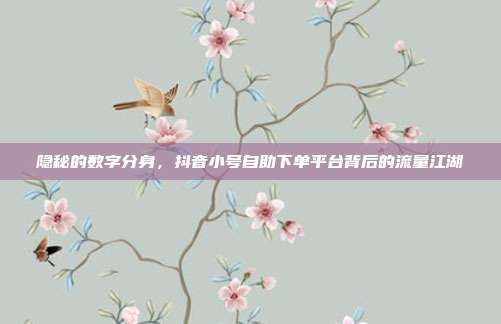 隐秘的数字分身，抖音小号自助下单平台背后的流量江湖