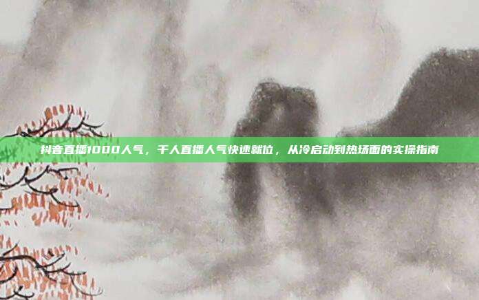 抖音直播1000人气,千人直播人气快速就位,从冷启动到热场面的实操指南