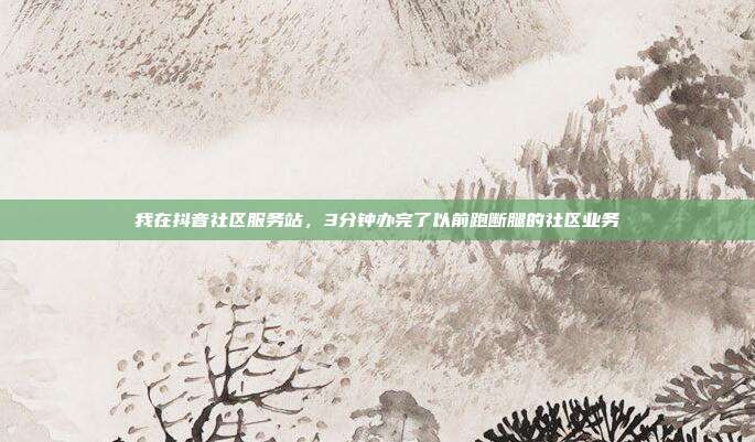 我在抖音社区服务站，3分钟办完了以前跑断腿的社区业务