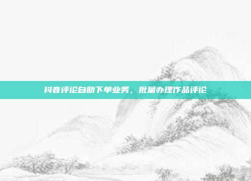 抖音评论自助下单业务，批量办理作品评论