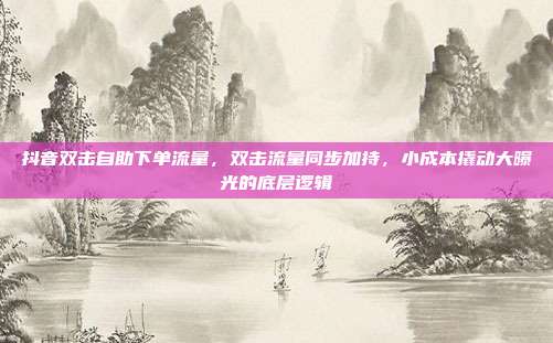 抖音双击自助下单流量,双击流量同步加持,小成本撬动大曝光的底层逻辑