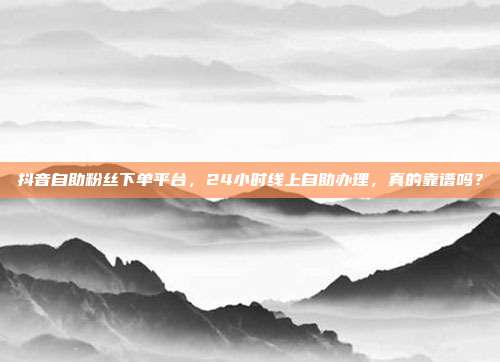 抖音自助粉丝下单平台，24小时线上自助办理，真的靠谱吗？