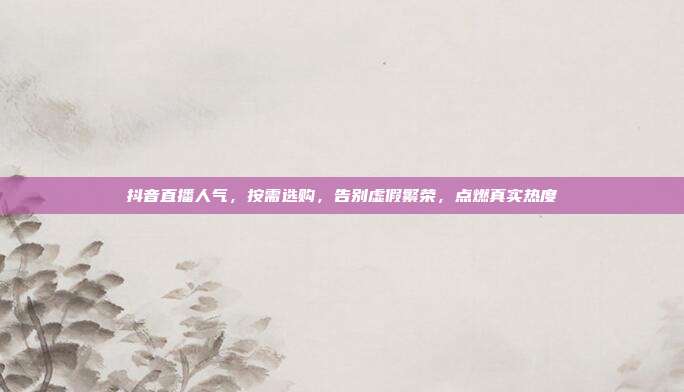 抖音直播人气，按需选购，告别虚假繁荣，点燃真实热度