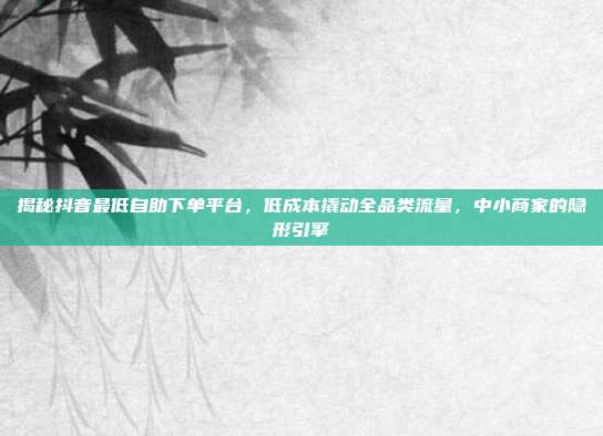 揭秘抖音最低自助下单平台，低成本撬动全品类流量，中小商家的隐形引擎