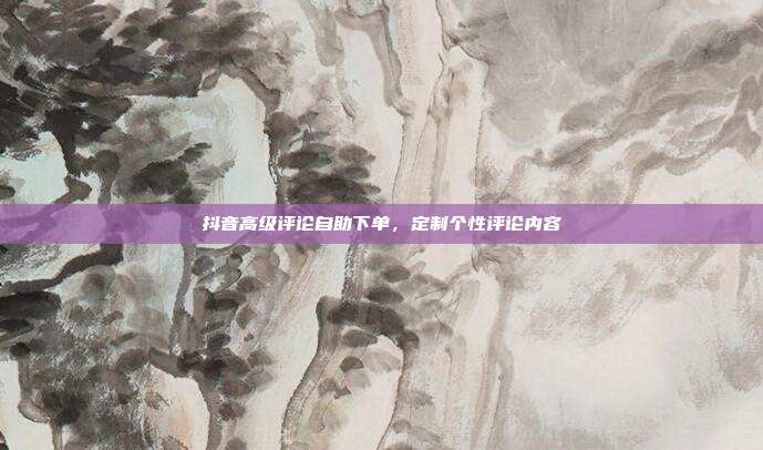 抖音高级评论自助下单，定制个性评论内容