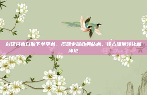 创建抖音自助下单平台，搭建专属业务站点，抢占流量转化新阵地