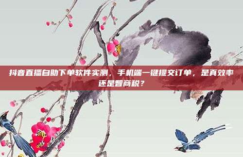 抖音直播自助下单软件实测，手机端一键提交订单，是真效率还是智商税？