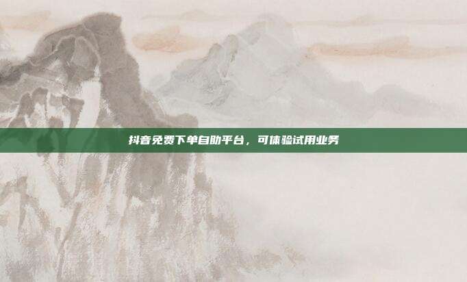 抖音免费下单自助平台,可体验试用业务