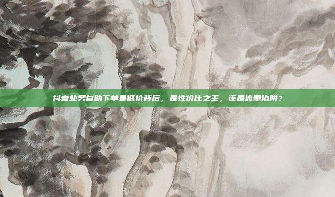 抖音业务自助下单最低价背后，是性价比之王，还是流量陷阱？