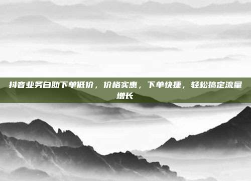 抖音业务自助下单低价，价格实惠，下单快捷，轻松搞定流量增长