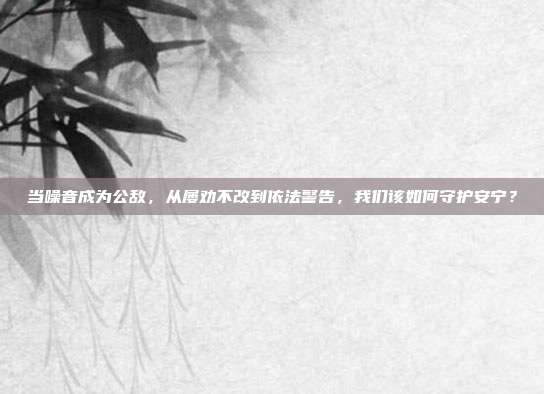当噪音成为公敌，从屡劝不改到依法警告，我们该如何守护安宁？