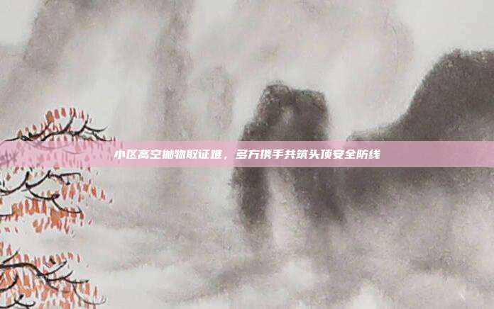 小区高空抛物取证难，多方携手共筑头顶安全防线