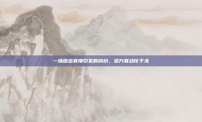 一场因出餐慢引发的纠纷，多方联动化干戈