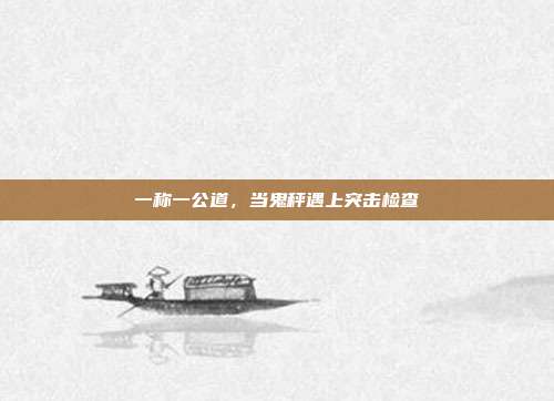 一称一公道，当鬼秤遇上突击检查