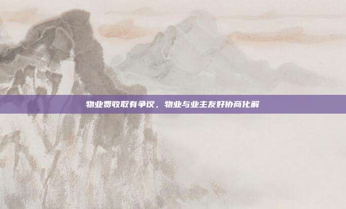 物业费收取有争议,物业与业主友好协商化解