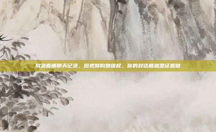 别急着删聊天记录，短视频购物维权，你的对话框就是证据链
