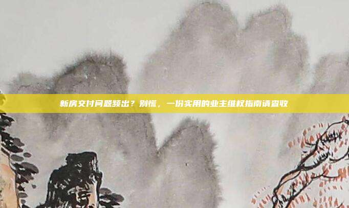 新房交付问题频出?别慌,一份实用的业主维权指南请查收