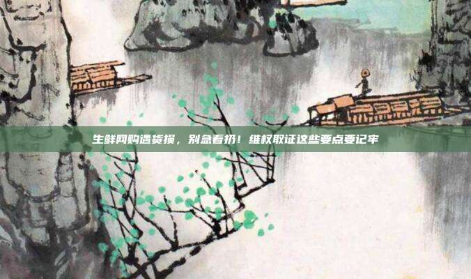 生鲜网购遇货损，别急着扔！维权取证这些要点要记牢