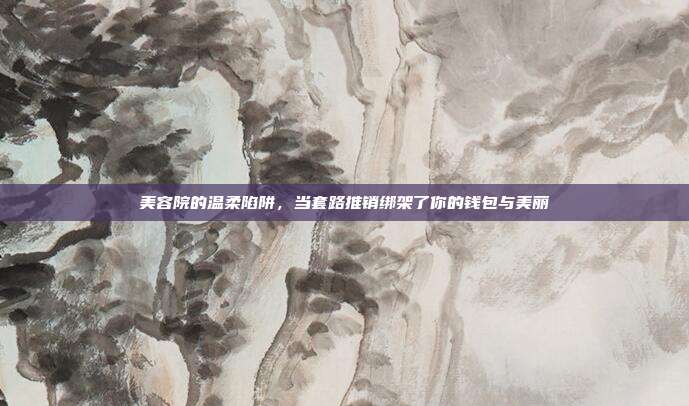 美容院的温柔陷阱，当套路推销绑架了你的钱包与美丽