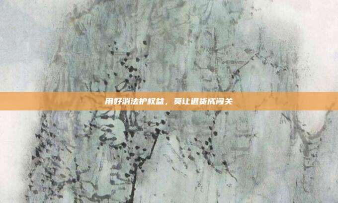 用好消法护权益,莫让退货成闯关