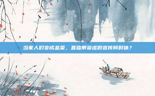 当家人们变成韭菜,直播带货虚假宣传何时休?
