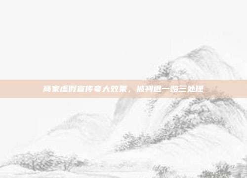 商家虚假宣传夸大效果，被判退一赔三处理