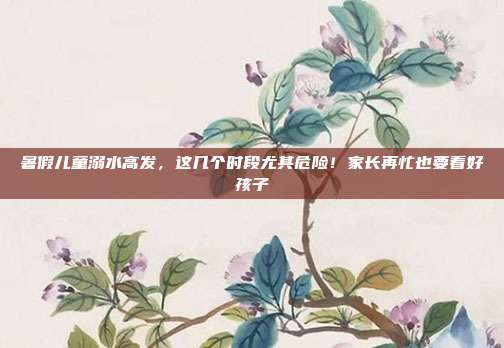 暑假儿童溺水高发，这几个时段尤其危险！家长再忙也要看好孩子