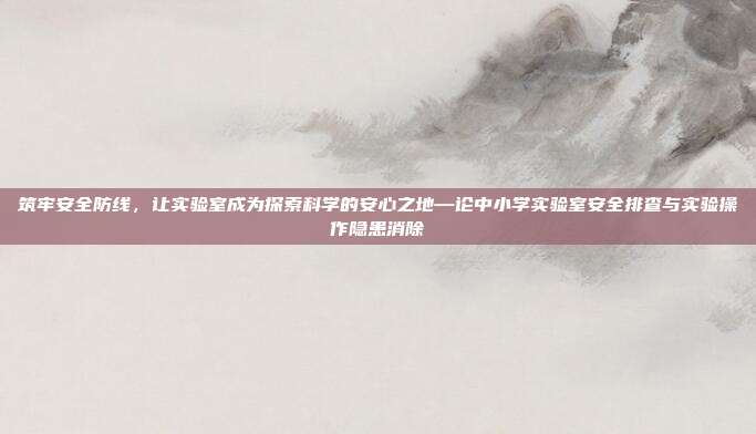 筑牢安全防线,让实验室成为探索科学的安心之地—论中小学实验室安全排查与实验操作隐患消除