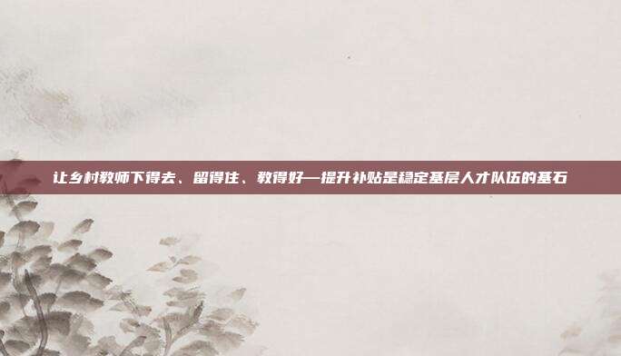 让乡村教师下得去、留得住、教得好—提升补贴是稳定基层人才队伍的基石