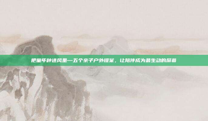 把童年种进风里—五个亲子户外提案，让陪伴成为最生动的屏幕